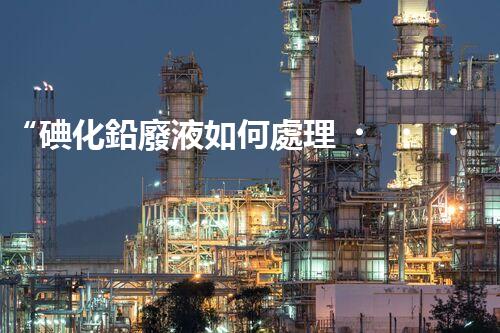 “碘化鉛廢液如何處理？綠色環(huán)保新方案，守護(hù)環(huán)境每一天！”